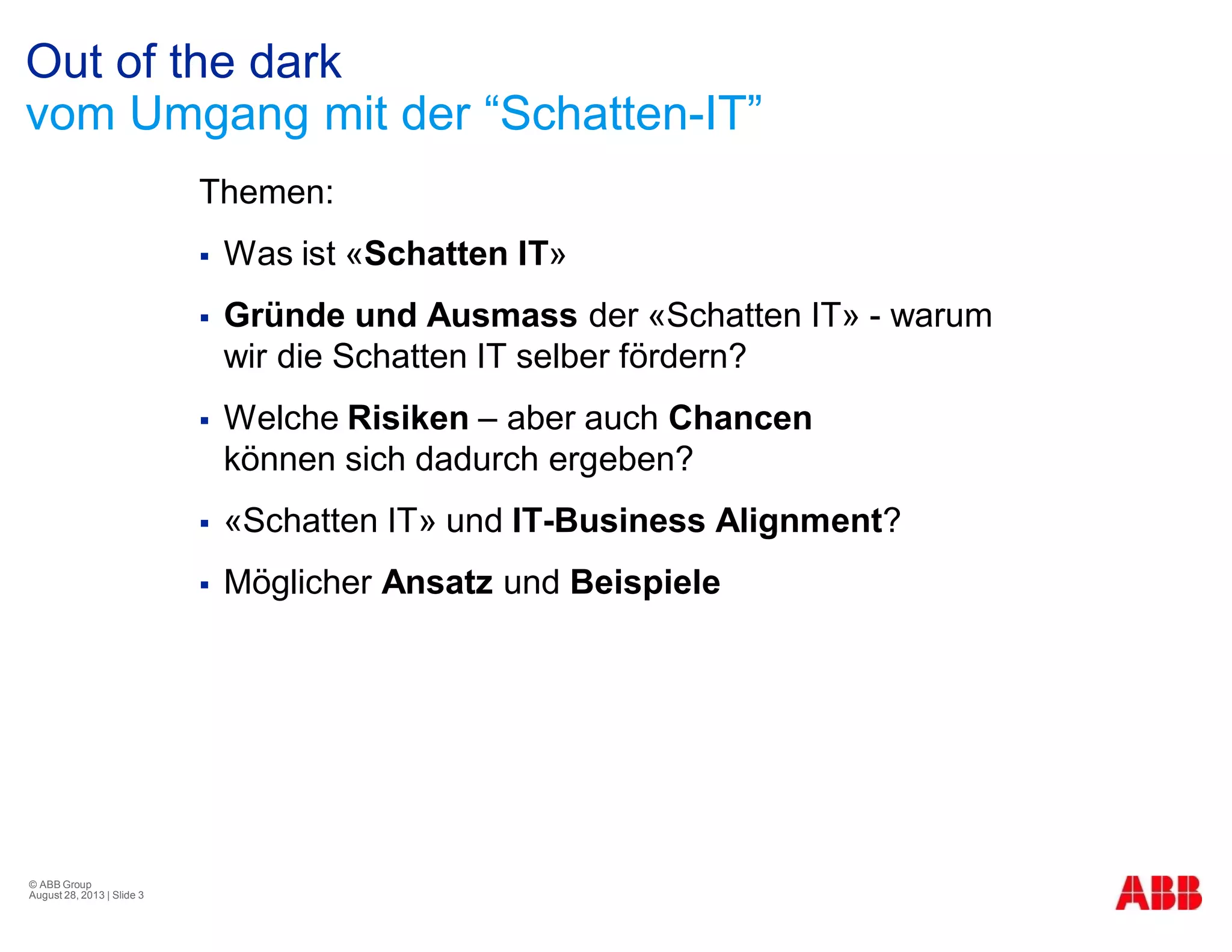 Out of the dark
vom Umgang mit der “Schatten-IT”
Themen:
§ Was ist «Schatten IT»
§ Gründe und Ausmass der «Schatten IT» - warum
wir die Schatten IT selber fördern?
§ Welche Risiken – aber auch Chancen
können sich dadurch ergeben?
§ «Schatten IT» und IT-Business Alignment?
§ Möglicher Ansatz und Beispiele
© ABB Group
August 28, 2013 | Slide 3
 