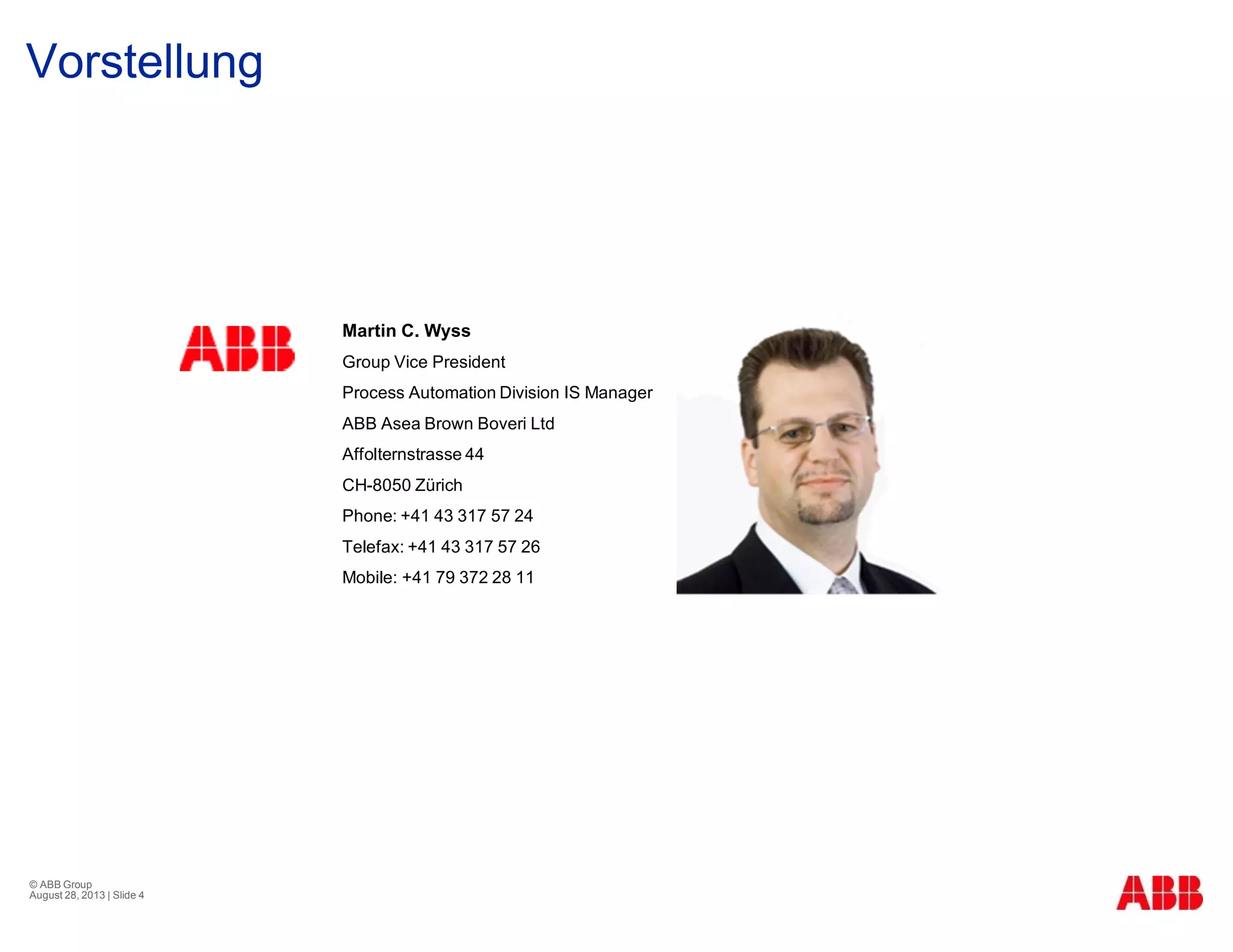 Vorstellung
© ABB Group
August 28, 2013 | Slide 4
Martin C. Wyss
Group Vice President
Process Automation Division IS Manager
ABB Asea Brown Boveri Ltd
Affolternstrasse 44
CH-8050 Zürich
Phone: +41 43 317 57 24
Telefax: +41 43 317 57 26
Mobile: +41 79 372 28 11
 