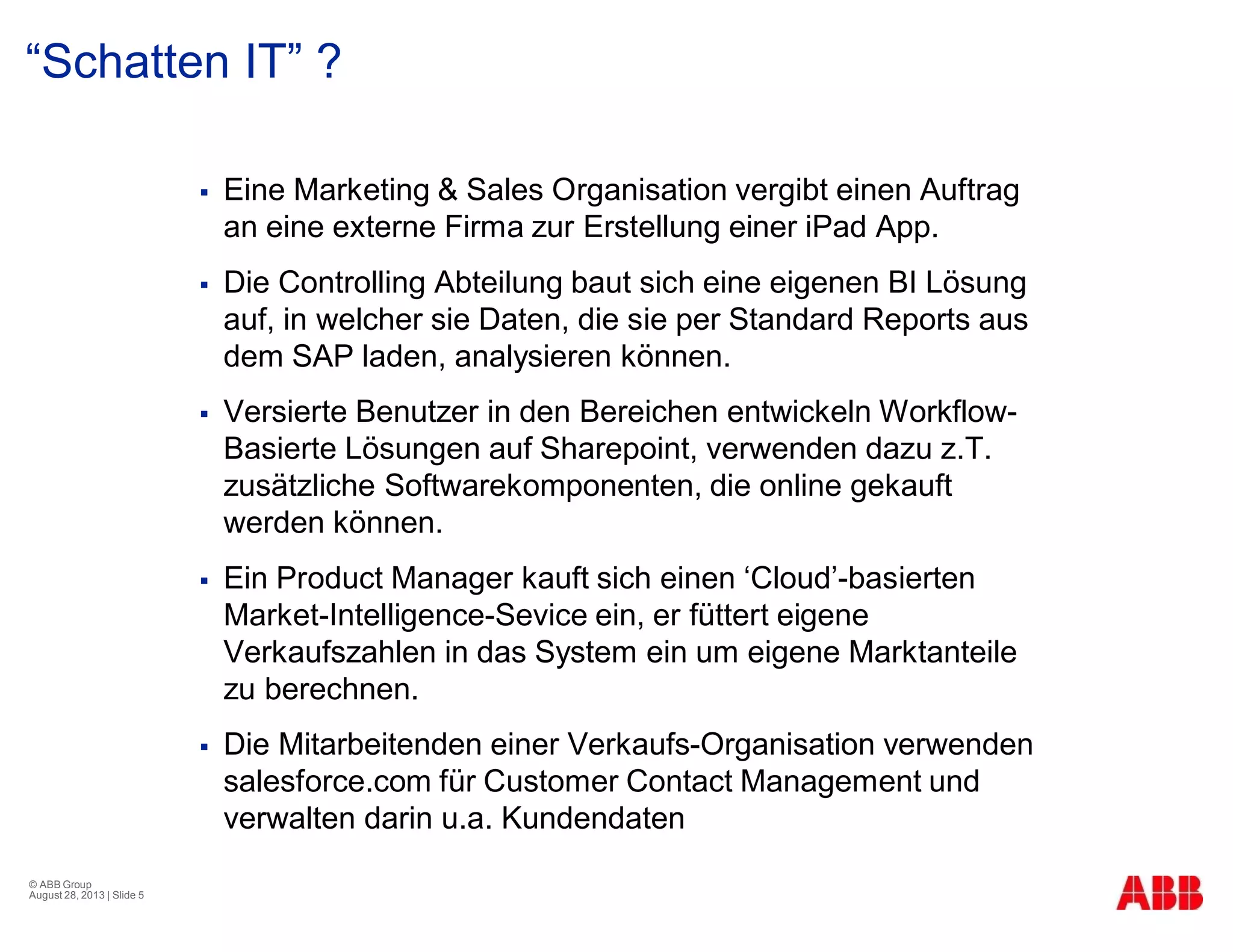 “Schatten IT” ?
§ Eine Marketing & Sales Organisation vergibt einen Auftrag
an eine externe Firma zur Erstellung einer iPad App.
§ Die Controlling Abteilung baut sich eine eigenen BI Lösung
auf, in welcher sie Daten, die sie per Standard Reports aus
dem SAP laden, analysieren können.
§ Versierte Benutzer in den Bereichen entwickeln Workflow-
Basierte Lösungen auf Sharepoint, verwenden dazu z.T.
zusätzliche Softwarekomponenten, die online gekauft
werden können.
§ Ein Product Manager kauft sich einen ‘Cloud’-basierten
Market-Intelligence-Sevice ein, er füttert eigene
Verkaufszahlen in das System ein um eigene Marktanteile
zu berechnen.
§ Die Mitarbeitenden einer Verkaufs-Organisation verwenden
salesforce.com für Customer Contact Management und
verwalten darin u.a. Kundendaten
© ABB Group
August 28, 2013 | Slide 5
 