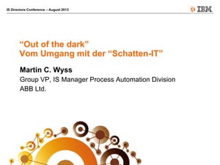 IS Directors Conference – August 2013
“Out of the dark”
Vom Umgang mit der “Schatten-IT”
Martin C. Wyss
Group VP, IS Manager Process Automation Division
ABB Ltd.
 