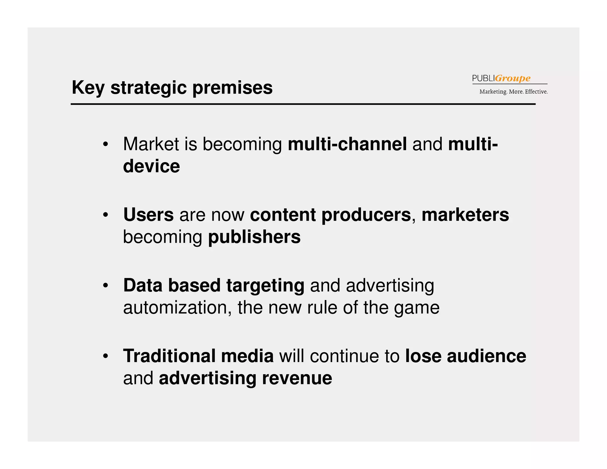 Key strategic premises 
• Market is becoming multi-channel and multi-device 
• Users are now content producers, marketers 
becoming publishers 
• Data based targeting and advertising 
automization, the new rule of the game 
• Traditional media will continue to lose audience 
and advertising revenue 
 