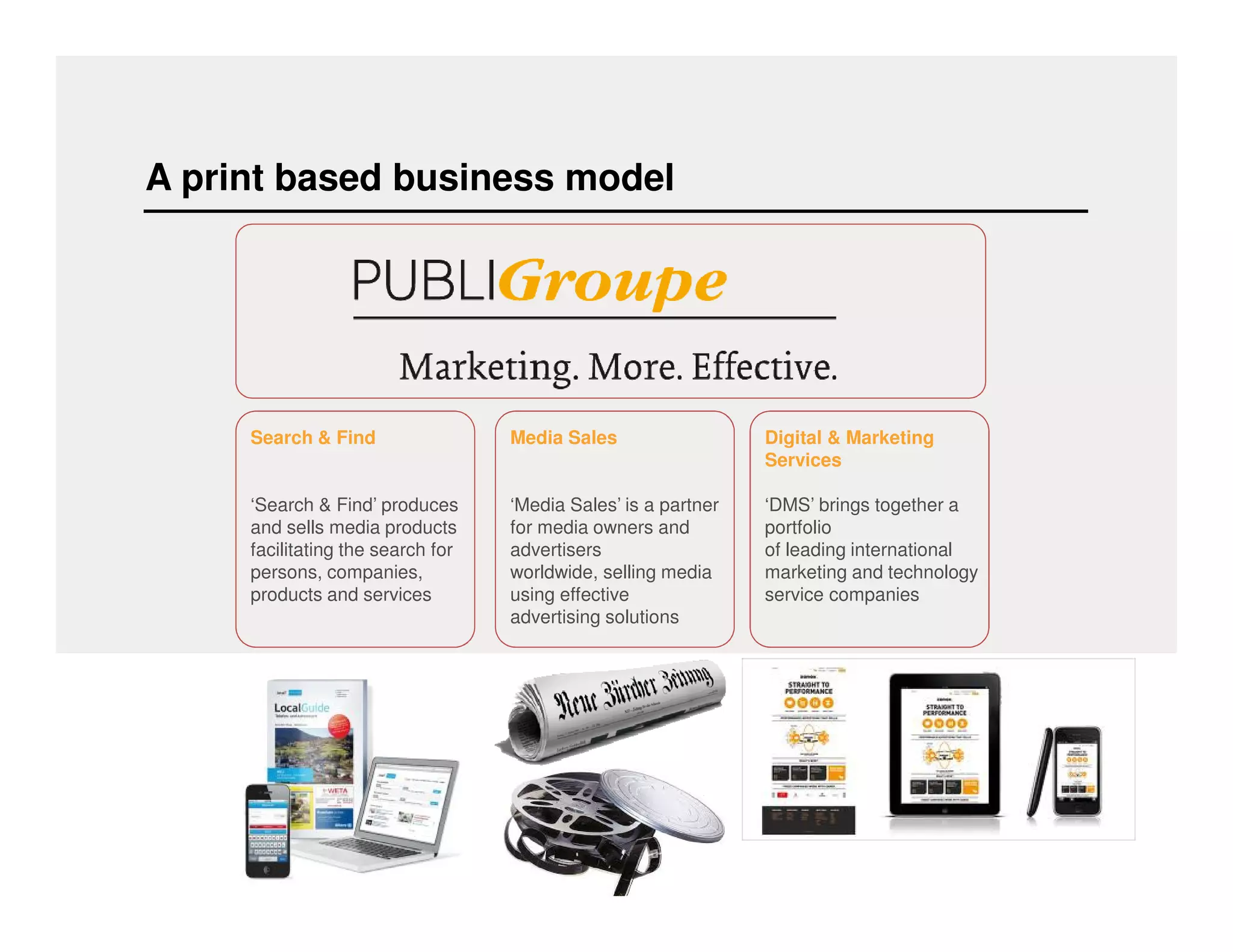 A print based business model 
Media Sales 
‘Media Sales’ is a partner 
for media owners and 
advertisers 
worldwide, selling media 
using effective 
advertising solutions 
Search & Find 
‘Search & Find’ produces 
and sells media products 
facilitating the search for 
persons, companies, 
products and services 
Digital & Marketing 
Services 
‘DMS’ brings together a 
portfolio 
of leading international 
marketing and technology 
service companies 
 