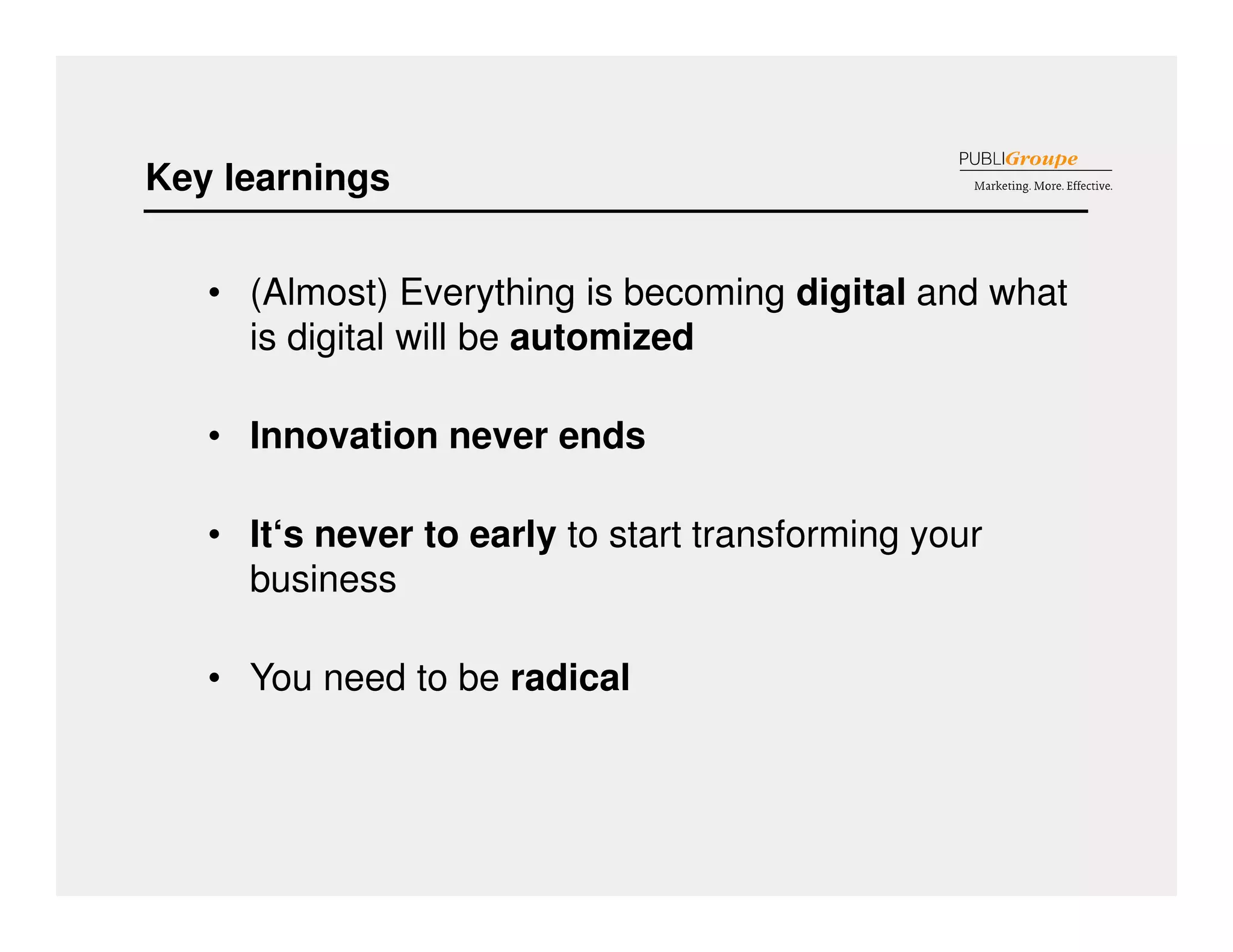 Key learnings 
• (Almost) Everything is becoming digital and what 
is digital will be automized 
• Innovation never ends 
• It‘s never to early to start transforming your 
business 
• You need to be radical 
 