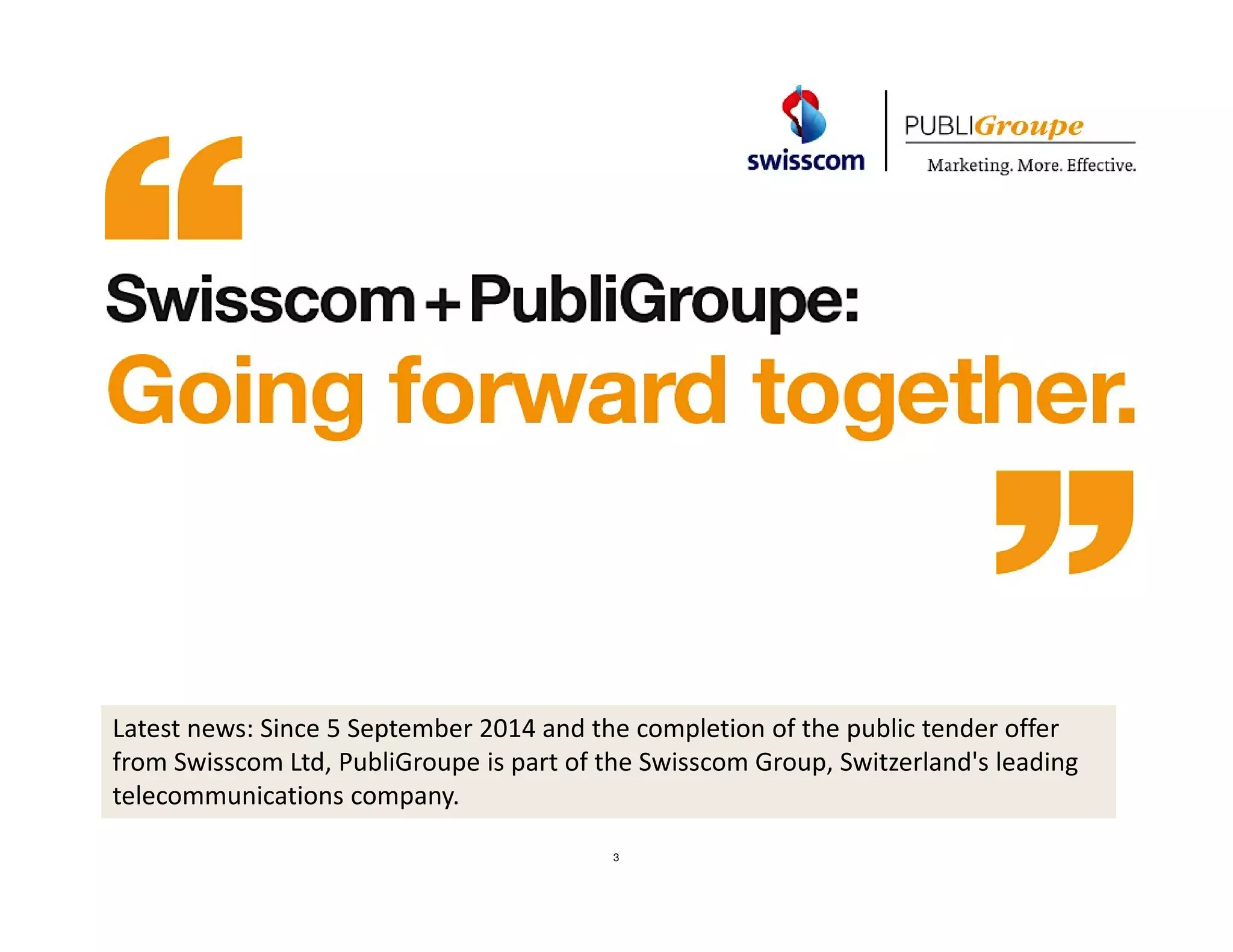 3 
08.09. 
2014 
Welcome to our information meeting 
Latest news: Since 5 September 2014 and the completion of the public tender offer 
from Swisscom Ltd, PubliGroupe is part of the Swisscom Group, Switzerland's leading 
telecommunications company. 
 
