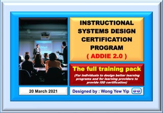 INSTRUCTIONAL
SYSTEMS DESIGN
CERTIFICATION
PROGRAM
( ADDIE 2.0 )
Designed by : Wong Yew Yip
20 March 2021
The full training pack
(For individuals to design better learning
programs and for learning providers to
provide ISD certification)
 