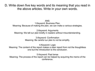 D. Write down five key words and its meaning that you read in the above articles. Write in your own words. ANS: 1.Keyword: Business Plan. Meaning: Because of making the plan, we can make a various strategies. 2.Keyword: Arguments Meaning: We tell our plan briefly in readers without misunderstanding. 3.Keyword: Confirmation Meaning: Be careful our plan to not be simplify. 4.Keyword: Logic Meaning: The content of the report makes a clear report from not the thoughtless one but the introduction to the conclusion. 5.Keyword: Past tense Meaning: The process of the report can be helped by acquiring the memo of the conference. 