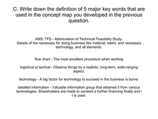 C. Write down the definition of 5 major key words that are used in the concept map you developed in the previous question. ANS: TFS - Abbreviation of Technical Feasibility Study. Details of the necessary for doing business like material, talent, and necessary technology, and all elements. flow chart - The most excellent procedure when working logistical or tactical - Observe things by a realistic, long-term, wide-ranging aspect. technology - A big factor for technology to succeed in the business is borne. detailed information - Valuable information group that obtained it from various technologies. Shareholders are made to consent a further financing finally and i t is used. 