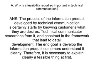 A: Why is a feasibility report so important in technical communication? ANS: The process of the information product developed by technical communication is certainly starts by knowing customer's what they are desires. Technical communicator researches from it, and construct in the framework that lead to detail development. The end goal is develop the information product customers understand it clearly. Therefore, it is necessary to explain clearly a feasible thing at first. 