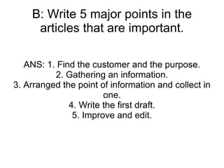B: Write 5 major points in the articles that are important. ANS: 1. Find the customer and the purpose. 2. Gathering an information. 3. Arranged the point of information and collect in one. 4. Write the first draft. 5. Improve and edit. 