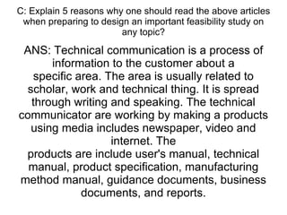 C: Explain 5 reasons why one should read the above articles when preparing to design an important feasibility study on any topic? ANS: Technical communication is a process of information to the customer about a specific area. The area is usually related to scholar, work and technical thing. It is spread through writing and speaking. The technical communicator are working by making a products using media includes newspaper, video and internet. The products are include user's manual, technical manual, product specification, manufacturing method manual, guidance documents, business documents, and reports. 