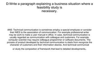 D:Write a paragraph explaining a business situation where a feasibility study is necessary. ANS: Technical communication is sometimes employ a special employee or consider their NIES to the association of communication. For example professional writer may be work to make a user manual in office. In case, technical communication is usually regarded as communication with colleague and customers. For example, computer scientist may require colleague programmer or software documents. The process of product developed by technical communication is starts from recognize the character of customers and their information desires. And technical communicat or study the composition of framework that lead to detailed developments . 