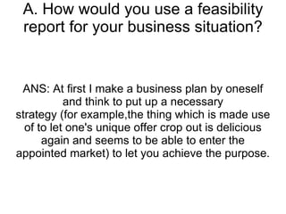 A. How would you use a feasibility report for your business situation? ANS: At first I make a business plan by oneself and think to put up a necessary strategy (for example,the thing which is made use of to let one's unique offer crop out is delicious again and seems to be able to enter the appointed market) to let you achieve the purpose. 