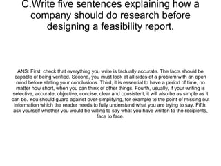 C.Write five sentences explaining how a company should do research before designing a feasibility report. ANS: First, check that everything you write is factually accurate. The facts should be capable of being verified. Second, you must look at all sides of a problem with an open mind before stating your conclusions. Third, it is essential to have a period of time, no matter how short, when you can think of other things. Fourth, usually, if your writing is selective, accurate, objective, concise, clear and consistent, it will also be as simple as it can be. You should guard against over-simplifying, for example to the point of missing out information which the reader needs to fully understand what you are trying to say. Fifth, ask yourself whether you would be willing to say what you have written to the recipients, face to face. 