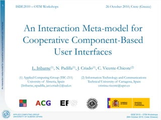 APPLIED COMPUTING GROUP
UNIVERSITY OF ALMERIA (SPAIN)
ISDE’2010 – OTM Workshops
26th October 2010, Crete (Greece)
Aninteractionmeta-modelforcooperativecomponent-baseduserinterfaces
1
An Interaction Meta-model for
Cooperative Component-Based
User Interfaces
L. Iribarne(1), N. Padilla(1), J. Criado(1), C. Vicente-Chicote(2)
(2) Information Technology and Communications
Technical University of Cartagena, Spain
cristina.vicente@upct.es
(1) Applied Computing Group (TIC-211)
University of Almeria, Spain
{liribarne, npadilla, javi.criado}@ual.es
ISDE2010 – OTM Workshops 26 October 2010, Crete (Greece)
 