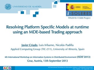 4th International Workshop on Information Systems in Distributed Environment
Graz, Austria, 13th September 2013
Resolving Platform Specific Models at runtime
using an MDE-based Trading approach
Javier Criado, Luis Iribarne, Nicolás Padilla
Applied Computing Group (TIC-211), University of Almería, Spain
4th International Workshop on Information Systems in Distributed Environment (ISDE’2013)
Graz, Austria, 13th September 2013
TIN2010-15588 Project
 