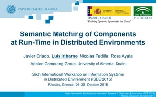 Sixth International Workshop on Information Systems in Distributed Environment (ISDE’2015)
Rhodes, Greece, 26–30 October 2015
Semantic Matching of Components
at Run-Time in Distributed Environments
Javier Criado, Luis Iribarne, Nicolás Padilla, Rosa Ayala
Applied Computing Group, University of Almería, Spain
Sixth International Workshop on Information Systems
in Distributed Environment (ISDE’2015)
Rhodes, Greece, 26–30 October 2015
TIN2013-41576-R P10-TIC-6114
“Evolving Dynamic Systems in the Cloud”
 