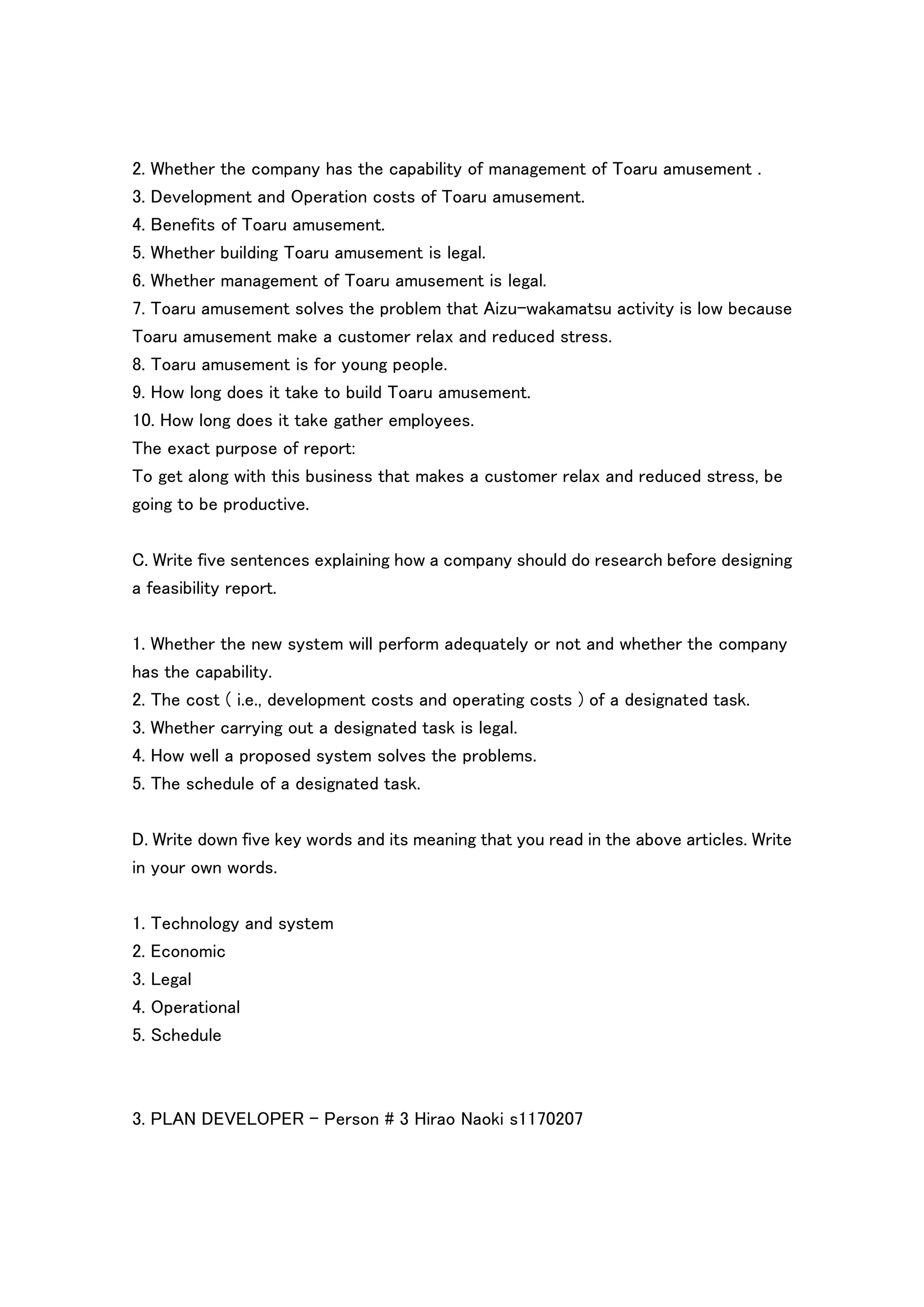 2. Whether the company has the capability of management of Toaru amusement .
3. Development and Operation costs of Toaru amusement.
4. Benefits of Toaru amusement.
5. Whether building Toaru amusement is legal.
6. Whether management of Toaru amusement is legal.
7. Toaru amusement solves the problem that Aizu-wakamatsu activity is low because
Toaru amusement make a customer relax and reduced stress.
8. Toaru amusement is for young people.
9. How long does it take to build Toaru amusement.
10. How long does it take gather employees.
The exact purpose of report:
To get along with this business that makes a customer relax and reduced stress, be
going to be productive.


C. Write five sentences explaining how a company should do research before designing
a feasibility report.

1. Whether the new system will perform adequately or not and whether the company
has the capability.
2. The cost ( i.e., development costs and operating costs ) of a designated task.
3. Whether carrying out a designated task is legal.
4. How well a proposed system solves the problems.
5. The schedule of a designated task.

D. Write down five key words and its meaning that you read in the above articles. Write
in your own words.


1. Technology and system
2. Economic
3. Legal
4. Operational
5. Schedule



3. PLAN DEVELOPER - Person # 3 Hirao Naoki s1170207
 