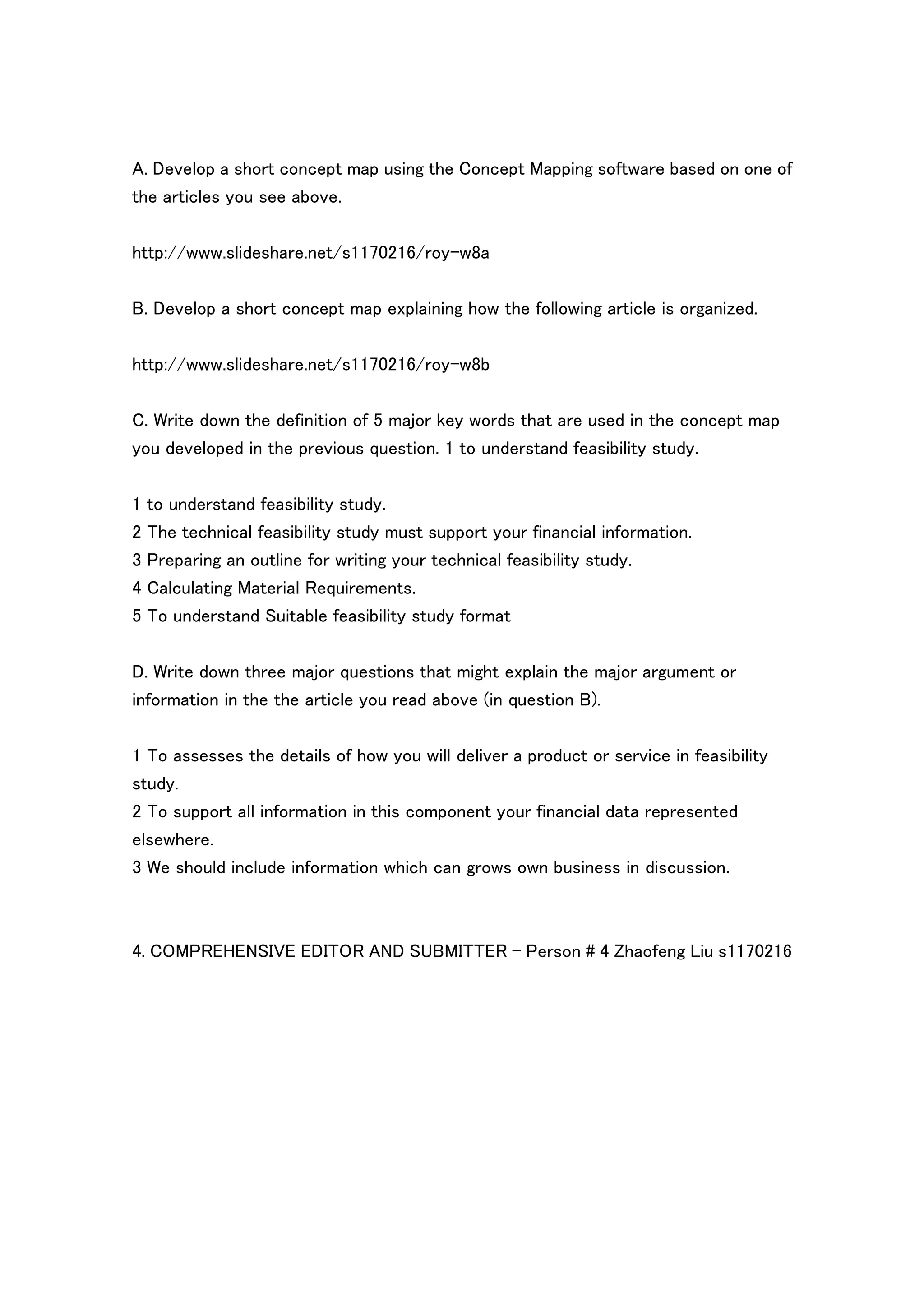 A. Develop a short concept map using the Concept Mapping software based on one of
the articles you see above.

http://www.slideshare.net/s1170216/roy-w8a

B. Develop a short concept map explaining how the following article is organized.

http://www.slideshare.net/s1170216/roy-w8b


C. Write down the definition of 5 major key words that are used in the concept map
you developed in the previous question. 1 to understand feasibility study.

1 to understand feasibility study.
2 The technical feasibility study must support your financial information.
3 Preparing an outline for writing your technical feasibility study.
4 Calculating Material Requirements.
5 To understand Suitable feasibility study format

D. Write down three major questions that might explain the major argument or
information in the the article you read above (in question B).

1 To assesses the details of how you will deliver a product or service in feasibility
study.
2 To support all information in this component your financial data represented
elsewhere.
3 We should include information which can grows own business in discussion.



4. COMPREHENSIVE EDITOR AND SUBMITTER - Person # 4 Zhaofeng Liu s1170216
 