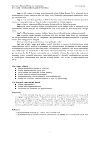 Innovative Systems Design and Engineering                                                            www.iiste.org
ISSN 2222-1727 (Paper) ISSN 2222-2871 (Online)

        Step 3: it will compare is the local generation enough to feed the local demand .? if its not enough then it
will shwith ovet the loacl load on the state grid supply. And if its enough loacl generation awalable then it will
get in to further step.
        Step 4: when many local generation awalable at that time control system find the optimum generation
solution so we can get enough and cheap as well as economical power for local suppuply
        Step 5: when we get economical local genration then we swith over the local generation
        Step 6: now system calcualte is the local generation enough to feed the local laod if its not neough then it
will share load with the state grid and acording to that it swith on the system.and if its enough then it will go
ahead.
        Step 7: If local genration enough to feed loacl deman then it will swithc on the local genertion totall
        Step 8: controlar check if gneration is additional mens more then local demad then it will communicate
the state grid and feed the state grid if is enough then it will go to step 4 and in additional genetion we get extra
revanue from selling power to state grid.
        This way in close loop system this micro smart grid model works.
        Operation of micro smart grid model: typically local load is connected to local substation which
connected to state grid. By atomized local substation and communicate load flow database with state grids and
according to that design load flow forecasting model. Which use full to operate the local power generator like
solar, wind, biogas, and current hydro. In day time we can use solar for healthy condition we use wind and bio
gas can be use for 24x 7. Current hydro can be use as availability of water. To switch on the local power
generation we have to establish local control system which operates by a single PC based monitoring, operating
& control system communication with state grid by using internet, GSM , CDMA or other communication
linkup.



Micro Smart grid will
    Increase sustainability of power in local level
    Provide adequate capacity to state grid
    Create uniform grid connection increase reliability
    Provide higher security and quality supply
    Enhance efficiency & lower economical & environmental effect.
    Support and co-ordinate future developments of lager gird & technology

Why large scale smart grid not started?
    Limited pilot experience
    Limited statically proof of benefit
    Uncertainty with investment and large investment

Conclusion:
          For Indian economy rising fuel costs, underinvestment in aging infrastructure and climate change are all
    converging to create a turbulent period for the electricity industry. A micro Smart Grid can benefit use of renewable
    energy sources all while improving the reliability, security, and useful life of electrical infrastructure. Despite its
    promise and the availability of most of the core technologies needed to develop the Smart Grid, implementation has
    been slow. To accelerate development, state, county, and local governments, electric utility companies, public
    electricity regulators, and IT companies must all come together and work toward a common goal.


References
     [1] MINISTRY OF NEW AND RENEWABLE ENERGY , INDIA WWW.MNRE.GO.IN
     [2] Maharashtra electricity regulatory commotion: www.mercindia.com ORDER (SUO-MOTU) Dated: July 14, 2010




                                                            4
 