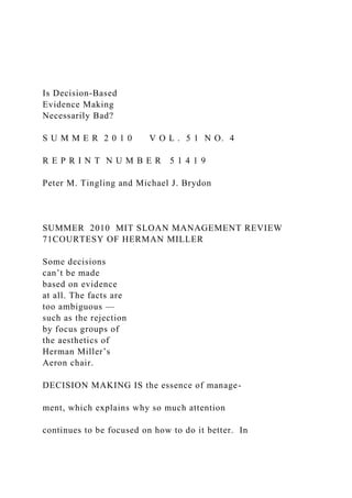 Is Decision-Based
Evidence Making
Necessarily Bad?
S U M M E R 2 0 1 0 V O L . 5 1 N O. 4
R E P R I N T N U M B E R 5 1 4 1 9
Peter M. Tingling and Michael J. Brydon
SUMMER 2010 MIT SLOAN MANAGEMENT REVIEW
71COURTESY OF HERMAN MILLER
Some decisions
can’t be made
based on evidence
at all. The facts are
too ambiguous —
such as the rejection
by focus groups of
the aesthetics of
Herman Miller’s
Aeron chair.
DECISION MAKING IS the essence of manage-
ment, which explains why so much attention
continues to be focused on how to do it better. In
 