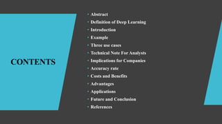 CONTENTS
• Abstract
• Definition of Deep Learning
• Introduction
• Example
• Three use cases
• Technical Note For Analysts
• Implications for Companies
• Accuracy rate
• Costs and Benefits
• Advantages
• Applications
• Future and Conclusion
• References
 