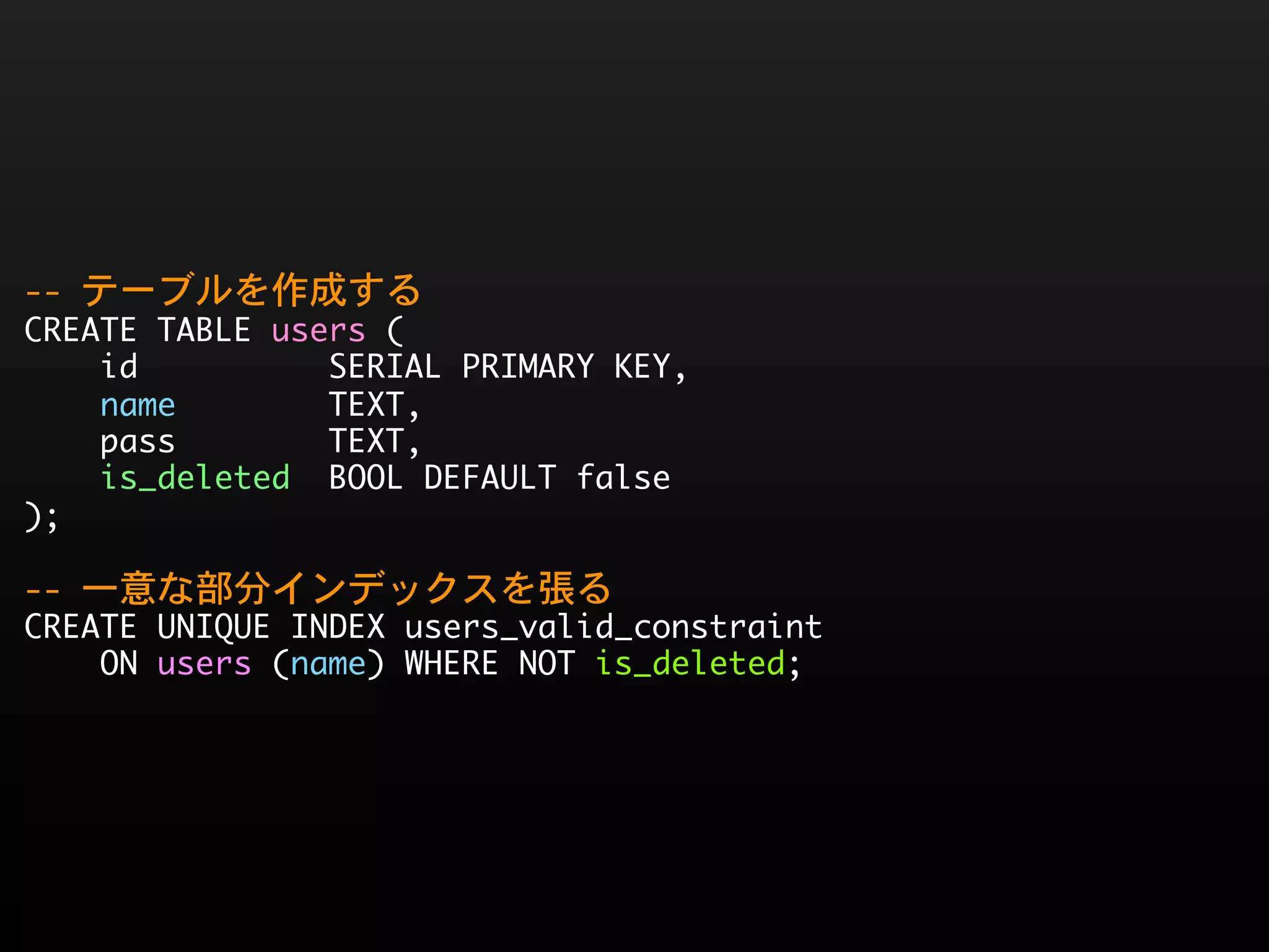--	 テーブルを作成する
CREATE	 TABLE	 users	 (
	 	 	 	 id	 	 	 	 	 	 	 	 	 	 SERIAL	 PRIMARY	 KEY,
	 	 	 	 name	 	 	 	 	 	 	 	 TEXT,
	 	 	 	 pass	 	 	 	 	 	 	 	 TEXT,
	 	 	 	 is_deleted	 	 BOOL	 DEFAULT	 false
);
--	 一意な部分インデックスを張る
CREATE	 UNIQUE	 INDEX	 users_valid_constraint
	 	 	 	 ON	 users	 (name)	 WHERE	 NOT	 is_deleted;
 