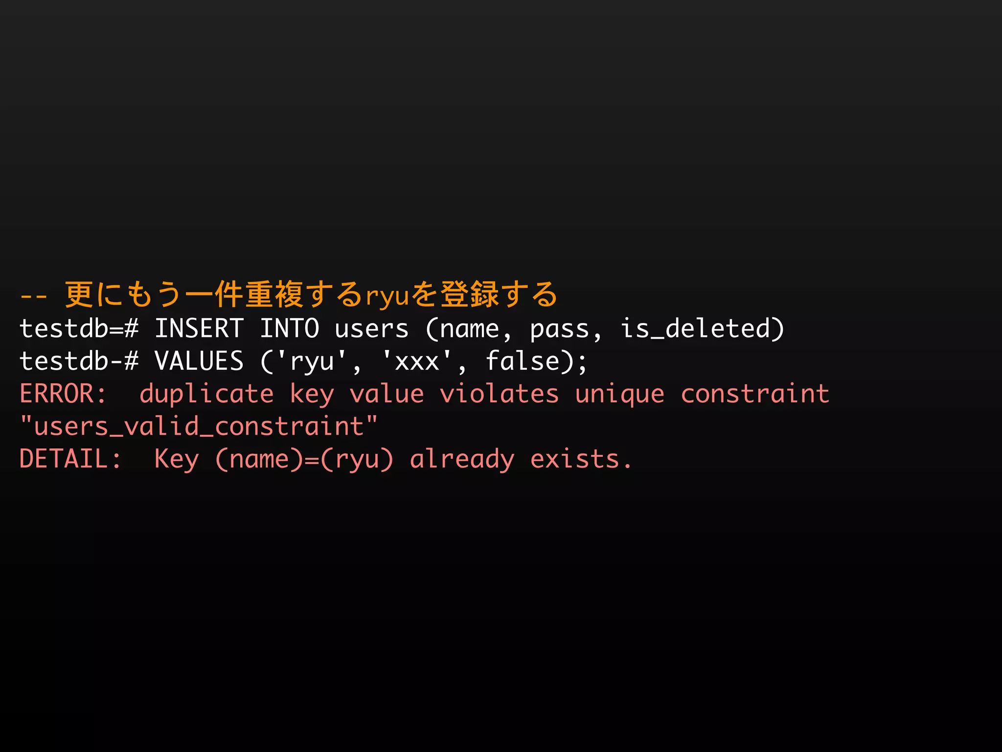 --	 更にもう一件重複するryuを登録する
testdb=#	 INSERT	 INTO	 users	 (name,	 pass,	 is_deleted)
testdb-#	 VALUES	 ('ryu',	 'xxx',	 false);
ERROR:	 	 duplicate	 key	 value	 violates	 unique	 constraint	 
"users_valid_constraint"
DETAIL:	 	 Key	 (name)=(ryu)	 already	 exists.
 