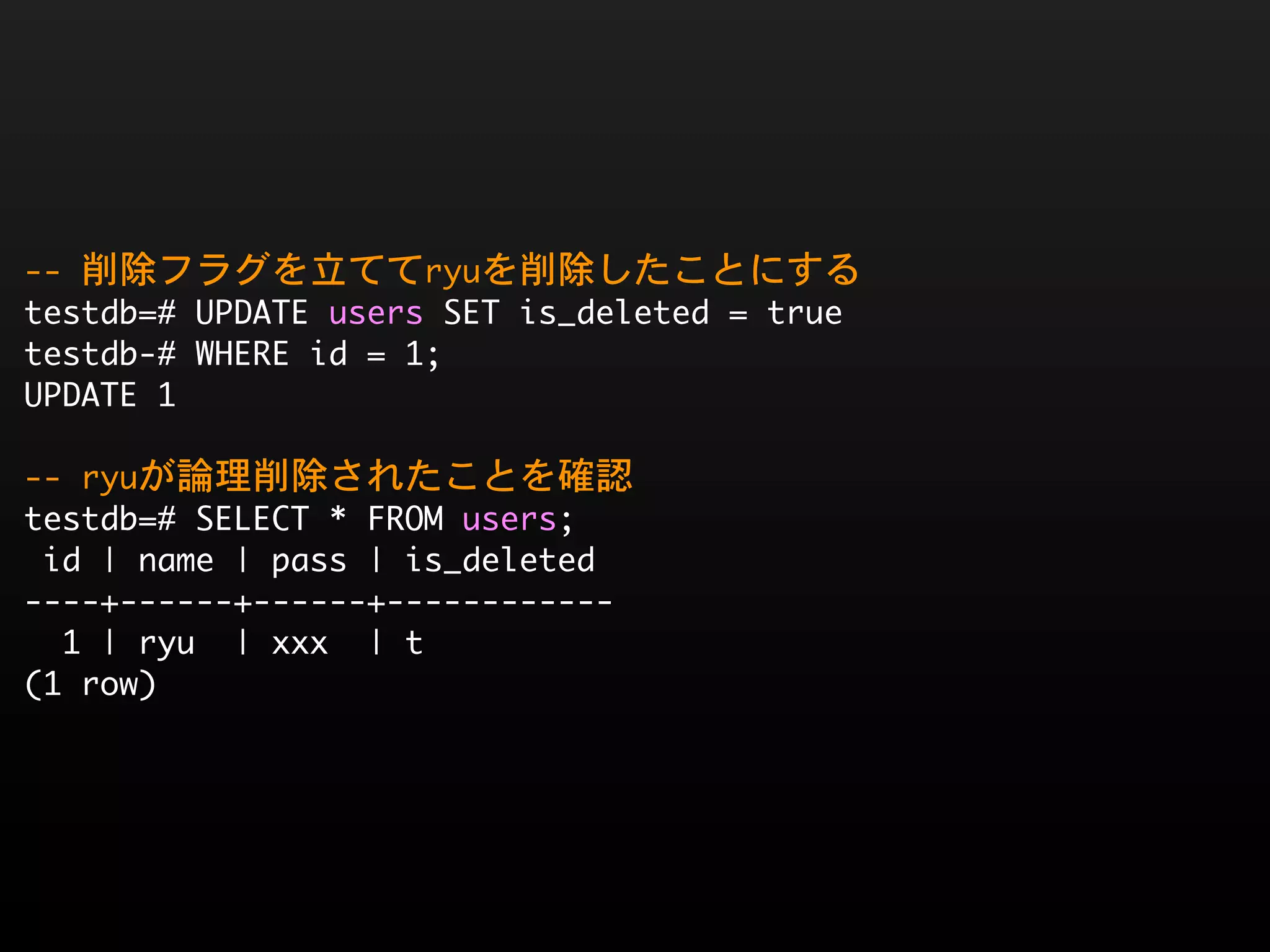 --	 削除フラグを立ててryuを削除したことにする
testdb=#	 UPDATE	 users	 SET	 is_deleted	 =	 true
testdb-#	 WHERE	 id	 =	 1;
UPDATE	 1

--	 ryuが論理削除されたことを確認
testdb=#	 SELECT	 *	 FROM	 users;
	 id	 |	 name	 |	 pass	 |	 is_deleted	 
----+------+------+------------
	 	 1	 |	 ryu	 	 |	 xxx	 	 |	 t
(1	 row)
 