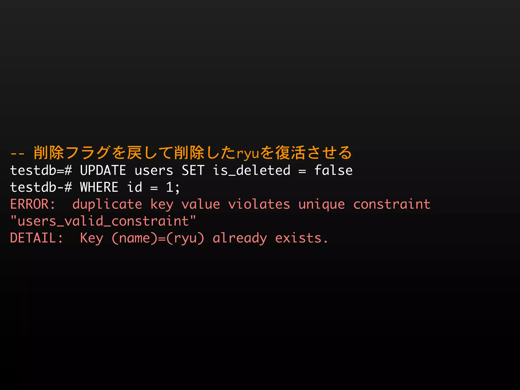 --	 削除フラグを戻して削除したryuを復活させる
testdb=#	 UPDATE	 users	 SET	 is_deleted	 =	 false
testdb-#	 WHERE	 id	 =	 1;
ERROR:	 	 duplicate	 key	 value	 violates	 unique	 constraint	 
"users_valid_constraint"
DETAIL:	 	 Key	 (name)=(ryu)	 already	 exists.
 