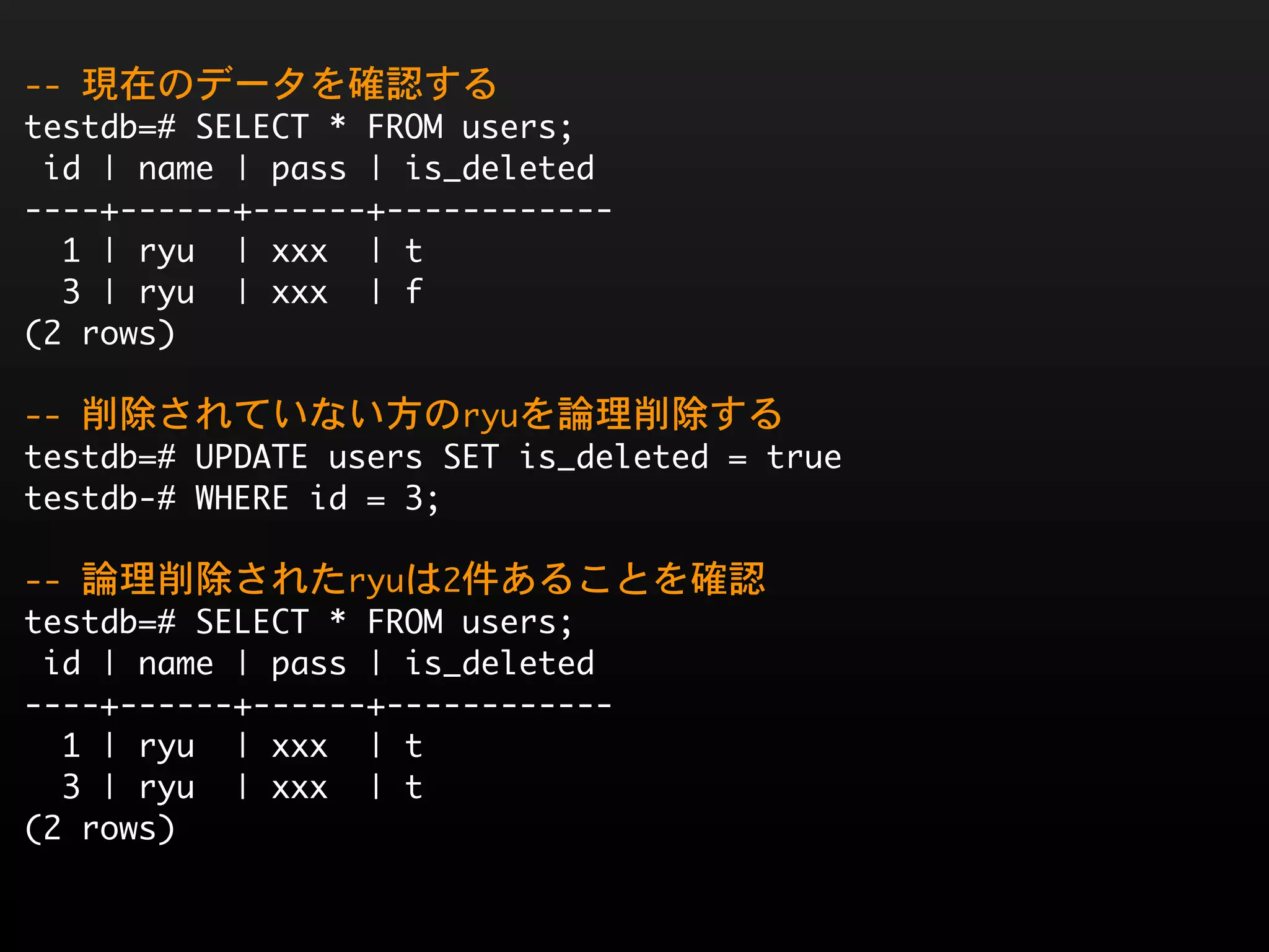 --	 現在のデータを確認する
testdb=#	 SELECT	 *	 FROM	 users;
	 id	 |	 name	 |	 pass	 |	 is_deleted	 
----+------+------+------------
	 	 1	 |	 ryu	 	 |	 xxx	 	 |	 t
	 	 3	 |	 ryu	 	 |	 xxx	 	 |	 f
(2	 rows)

--	 削除されていない方のryuを論理削除する
testdb=#	 UPDATE	 users	 SET	 is_deleted	 =	 true
testdb-#	 WHERE	 id	 =	 3;

--	 論理削除されたryuは2件あることを確認
testdb=#	 SELECT	 *	 FROM	 users;
	 id	 |	 name	 |	 pass	 |	 is_deleted	 
----+------+------+------------
	 	 1	 |	 ryu	 	 |	 xxx	 	 |	 t
	 	 3	 |	 ryu	 	 |	 xxx	 	 |	 t
(2	 rows)
 