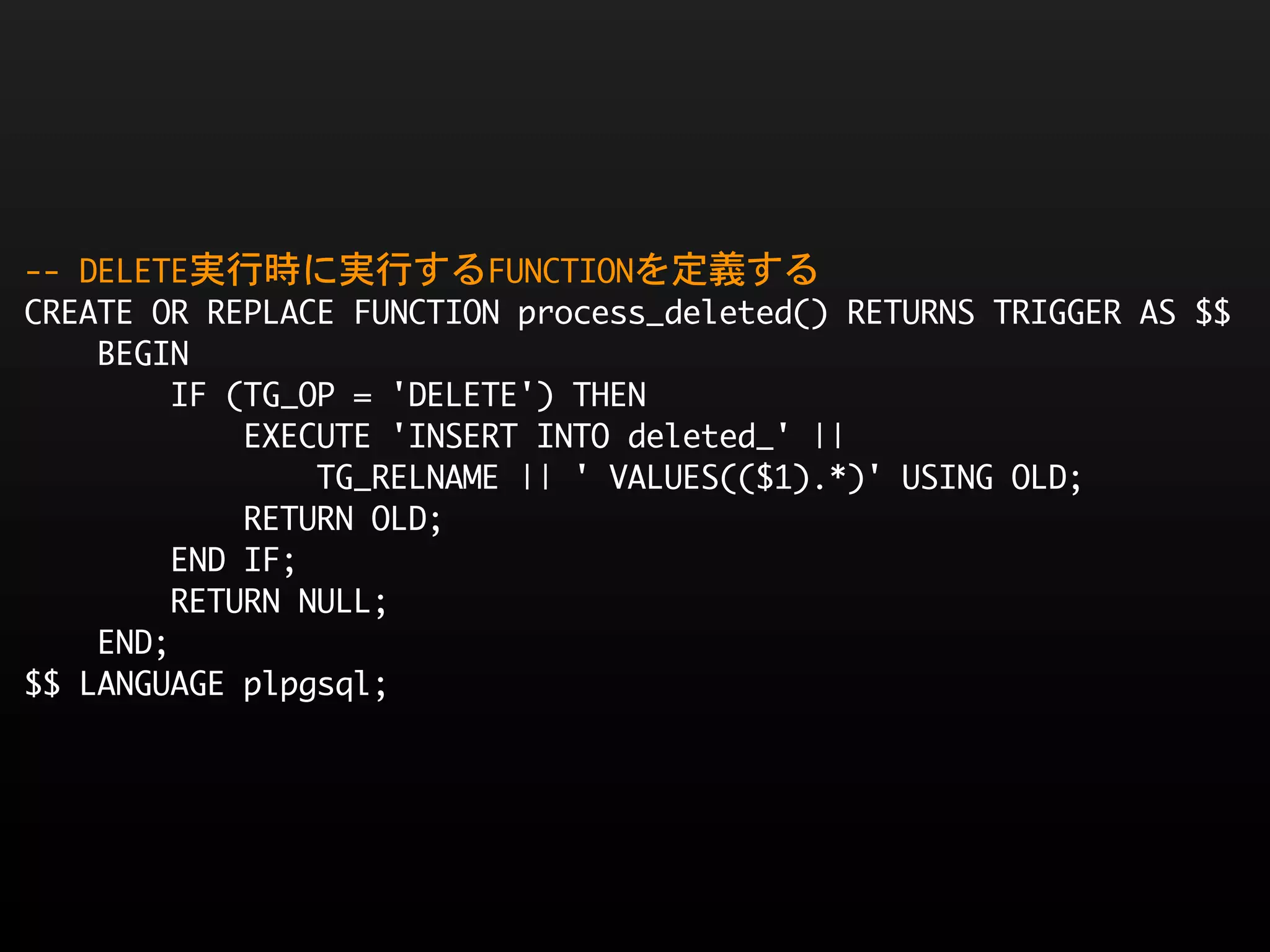 --	 DELETE実行時に実行するFUNCTIONを定義する
CREATE	 OR	 REPLACE	 FUNCTION	 process_deleted()	 RETURNS	 TRIGGER	 AS	 $$
	 	 	 	 BEGIN
	 	 	 	 	 	 	 	 IF	 (TG_OP	 =	 'DELETE')	 THEN
	 	 	 	 	 	 	 	 	 	 	 	 EXECUTE	 'INSERT	 INTO	 deleted_'	 ||	 
	 	 	 	 	 	 	 	 	 	 	 	 	 	 	 	 TG_RELNAME	 ||	 '	 VALUES(($1).*)'	 USING	 OLD;
	 	 	 	 	 	 	 	 	 	 	 	 RETURN	 OLD;
	 	 	 	 	 	 	 	 END	 IF;
	 	 	 	 	 	 	 	 RETURN	 NULL;
	 	 	 	 END;
$$	 LANGUAGE	 plpgsql;
 