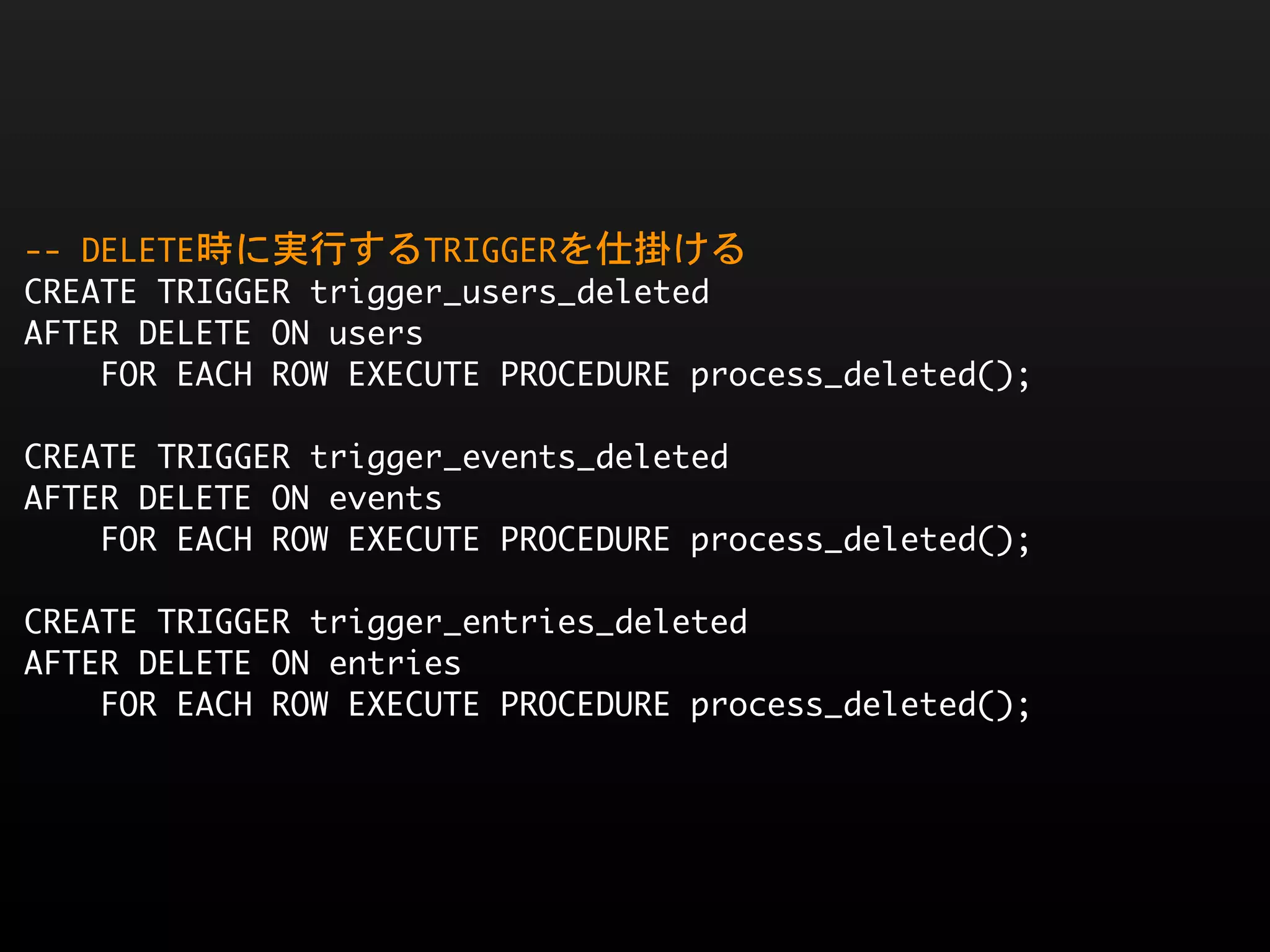 --	 DELETE時に実行するTRIGGERを仕掛ける
CREATE	 TRIGGER	 trigger_users_deleted
AFTER	 DELETE	 ON	 users
	 	 	 	 FOR	 EACH	 ROW	 EXECUTE	 PROCEDURE	 process_deleted();

CREATE	 TRIGGER	 trigger_events_deleted
AFTER	 DELETE	 ON	 events
	 	 	 	 FOR	 EACH	 ROW	 EXECUTE	 PROCEDURE	 process_deleted();

CREATE	 TRIGGER	 trigger_entries_deleted
AFTER	 DELETE	 ON	 entries
	 	 	 	 FOR	 EACH	 ROW	 EXECUTE	 PROCEDURE	 process_deleted();
 
