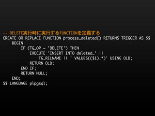 --	 DELETE実行時に実行するFUNCTIONを定義する
CREATE	 OR	 REPLACE	 FUNCTION	 process_deleted()	 RETURNS	 TRIGGER	 AS	 $$
	 	 	 	 BEGIN
	 	 	 	 	 	 	 	 IF	 (TG_OP	 =	 'DELETE')	 THEN
	 	 	 	 	 	 	 	 	 	 	 	 EXECUTE	 'INSERT	 INTO	 deleted_'	 ||	 
	 	 	 	 	 	 	 	 	 	 	 	 	 	 	 	 TG_RELNAME	 ||	 '	 VALUES(($1).*)'	 USING	 OLD;
	 	 	 	 	 	 	 	 	 	 	 	 RETURN	 OLD;
	 	 	 	 	 	 	 	 END	 IF;
	 	 	 	 	 	 	 	 RETURN	 NULL;
	 	 	 	 END;
$$	 LANGUAGE	 plpgsql;
 