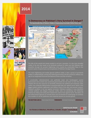 Page 0
Is Democracy or Pakistan’s Very Survival in Danger?
The Questionable Role of Pakistan’s Media in Perpetuating Unworkable Political Status Quo!
The title of this painful but timely analysis is not just a question. It is the most dreadful
reality of the day that needs to be fearlessly analyzed to make sure that Pakistan sails
smoothly through the present frightening crisis created by unattended flaws in the
present system of governance and conspiracies of Pakistan’s foreign friends.
The most frightening and totally ignored political reality is that a group of provincial
leaders is independently running the federal government and the provinces without any
sign of an Integrated Provincial and National Vision and Plan of Action.
A provincially, administratively and politically weak and handicapped central
government and on-their-own provincial governments do not seem to have the much
needed will and the resources to forcefully eliminate the political and corporate crime
mafias now evidently hiding behind unquestionably fake war against terror which is the
biggest global political, diplomatic and military fraud of the past and present century.
Pakistan’s problem is not war against terrorism. Pakistan’s problem is now identified
criminal political and alleged corporate mafias who are plundering and hollowing
Pakistan by hiding and acting from behind the mask of war against terror, the failure of
law enforcement agencies to unmask them and recruitment of armed gangs of criminals
by a number of, not all, politicians and corporate tycoons as security guards.
THE BOTTOM LINE IS: Stop using the term TERRORISTS and start chasing the CRIMINALS!
2014
Zahid Hussain Khalid
For friends on Slideshare, WordPress, LinkedIn, Google+ and Facebook
6/24/2014
 