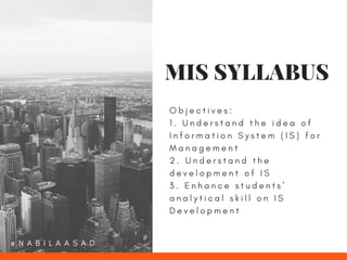 O b j e c t i v e s :
1 . U n d e r s t a n d t h e i d e a o f
I n f o r m a t i o n S y s t e m ( I S ) f o r
M a n a g e m e n t
2 . U n d e r s t a n d t h e
d e v e l o p m e n t o f I S
3 . E n h a n c e s t u d e n t s '
a n a l y t i c a l s k i l l o n I S
D e v e l o p m e n t
MIS SYLLABUS
@ N A B I L A A S A D
 
