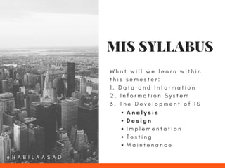 W h a t w i l l w e l e a r n w i t h i n
t h i s s e m e s t e r :
1 . D a t a a n d I n f o r m a t i o n
2 . I n f o r m a t i o n S y s t e m
3 . T h e D e v e l o p m e n t o f I S
A n a l y s i s
D e s i g n
I m p l e m e n t a t i o n
T e s t i n g
M a i n t e n a n c e
MIS SYLLABUS
@ N A B I L A A S A D
 