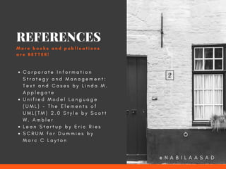 C o r p o r a t e I n f o r m a t i o n
S t r a t e g y a n d M a n a g e m e n t :
T e x t a n d C a s e s b y L i n d a M .
A p p l e g a t e
U n i f i e d M o d e l L a n g u a g e
( U M L ) - T h e E l e m e n t s o f
U M L ( T M ) 2 . 0 S t y l e b y   S c o t t
W . A m b l e r
L e a n S t a r t u p b y E r i c R i e s
S C R U M f o r D u m m i e s b y
M a r c C L a y t o n
REFERENCES
M o r e b o o k s a n d p u b l i c a t i o n s
a r e B E T T E R !
@ N A B I L A A S A D
 