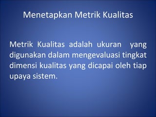 Menetapkan Metrik Kualitas Metrik Kualitas adalah ukuran  yang digunakan dalam mengevaluasi tingkat dimensi kualitas yang dicapai oleh tiap upaya sistem. 