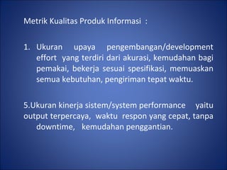 Metrik Kualitas Produk Informasi  : 1. Ukuran upaya pengembangan/development  effort  yang terdiri dari akurasi, kemudahan bagi  pemakai, bekerja sesuai spesifikasi, memuaskan  semua kebutuhan, pengiriman tepat waktu.  Ukuran kinerja sistem/system performance  yaitu output terpercaya,  waktu  respon yang cepat, tanpa  downtime,  kemudahan penggantian. 