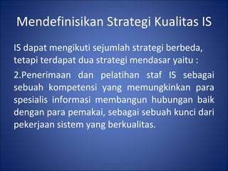 Mendefinisikan Strategi Kualitas IS IS dapat mengikuti sejumlah strategi berbeda, tetapi terdapat dua strategi mendasar yaitu : Penerimaan dan pelatihan staf IS sebagai sebuah kompetensi yang memungkinkan para spesialis informasi membangun hubungan baik dengan para pemakai, sebagai sebuah kunci dari pekerjaan sistem yang berkualitas. 