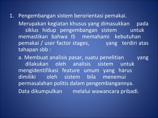 Pengembangan sistem berorientasi pemakai. Merupakan kegiatan khusus yang dimasukkan  pada  siklus hidup pengembangan sistem  untuk  memastikan bahwa IS  memahami  kebutuhan  pemakai / user factor stages,  yang  terdiri atas tahapan sbb : a. Membuat analisis pasar, suatu penelitian  yang  dilakukan oleh analisis sistem untuk  mengidentifikasi feature umum yang harus  dimiliki  oleh sistem bila menemui  permasalahan politis dalam pengembangannya.  Data dikumpulkan  melalui wawancara pribadi. 