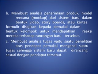 b. Membuat analisis penerimaan produk, model  rencana (mockup) dari sistem baru dalam  bentuk video, story boards, atau kertas  formulir disajikan kepada pemakai dalam  bentuk kelompok untuk mendapatkan  reaksi mereka terhadap rancangan baru  tersebut. c. Membuat analisis tugas yaitu suatu penelitian  atas pendapat pemakai mengenai suatu  tugas sehingga sistem baru dapat  dirancang  sesuai dengan pendapat tersebut. 