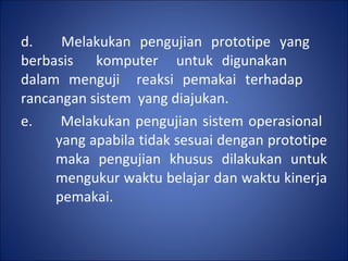 d.  Melakukan pengujian prototipe yang  berbasis  komputer  untuk digunakan  dalam menguji  reaksi pemakai terhadap  rancangan sistem  yang diajukan. e.  Melakukan pengujian sistem operasional  yang apabila tidak sesuai dengan prototipe  maka pengujian khusus dilakukan untuk  mengukur waktu belajar dan waktu kinerja  pemakai. 
