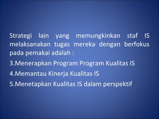 Strategi lain yang memungkinkan staf IS melaksanakan tugas mereka dengan berfokus pada pemakai adalah : Menerapkan Program Program Kualitas IS Memantau Kinerja Kualitas IS Menetapkan Kualitas IS dalam perspektif 