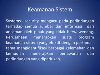 Keamanan Sistem Systems  security mengacu pada perlindungan terhadap semua sumber dan informasi  dari ancaman oleh pihak yang tidak berwewenang. Perusahaan menerapkan suatu program keamanan sistem yang efektif dengan pertama -tama mengidentifikasi berbagai kelemahan dan kemudian menerapkan perlawanan dan perlindungan yang diperlukan. 