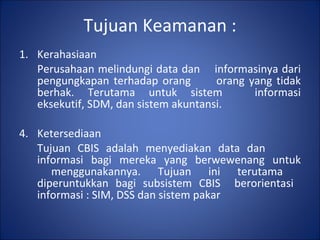 Tujuan Keamanan : Kerahasiaan Perusahaan melindungi data dan  informasinya dari pengungkapan terhadap orang  orang yang tidak berhak. Terutama untuk sistem  informasi eksekutif, SDM, dan sistem akuntansi. Ketersediaan Tujuan CBIS adalah menyediakan data dan  informasi bagi mereka yang berwewenang untuk  menggunakannya. Tujuan ini terutama  diperuntukkan bagi subsistem CBIS  berorientasi  informasi : SIM, DSS dan sistem pakar 