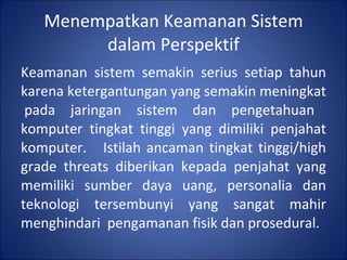 Menempatkan Keamanan Sistem dalam Perspektif Keamanan sistem semakin serius setiap tahun karena ketergantungan yang semakin meningkat  pada jaringan sistem dan pengetahuan komputer tingkat tinggi yang dimiliki penjahat komputer.  Istilah ancaman tingkat tinggi/high grade threats diberikan kepada penjahat yang memiliki sumber daya uang, personalia dan teknologi tersembunyi yang sangat mahir menghindari  pengamanan fisik dan prosedural. 