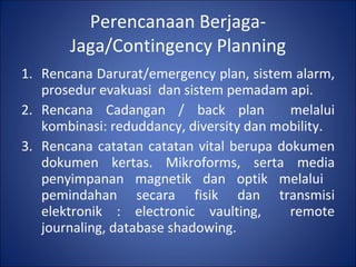 Perencanaan Berjaga-Jaga/Contingency Planning Rencana Darurat/emergency plan, sistem alarm, prosedur evakuasi  dan sistem pemadam api. Rencana Cadangan / back plan  melalui kombinasi: reduddancy, diversity dan mobility. Rencana catatan catatan vital berupa dokumen dokumen kertas. Mikroforms, serta media penyimpanan magnetik dan optik melalui  pemindahan secara fisik dan transmisi elektronik : electronic vaulting,  remote journaling, database shadowing. 