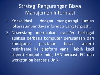 Strategi Pengurangan Biaya Manajemen Informasi Konsolidasi,  dengan mengurangi jumlah lokasi sumber daya informasi yang terpisah. Downsizing merupakan transfer berbagai aplikasi berbasis komputer perusahaan dari konfigurasi peralatan besar seperti mainframe ke platform yang  lebih kecil seperti komputer mini, LAN berbasis PC  dan workstation berbasis Unix. 