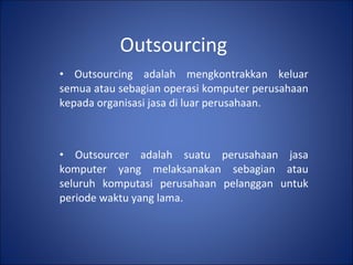 Outsourcing Outsourcing adalah mengkontrakkan keluar semua atau sebagian operasi komputer perusahaan kepada organisasi jasa di luar perusahaan. Outsourcer adalah suatu perusahaan jasa komputer yang melaksanakan sebagian atau seluruh komputasi perusahaan pelanggan untuk periode waktu yang lama. 